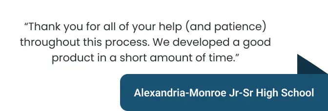 "Thank you for all your help (and patience) throughout this process. We developed a good product in a short amount of time" - Alexandria-Monroe Jr-Sr High School
